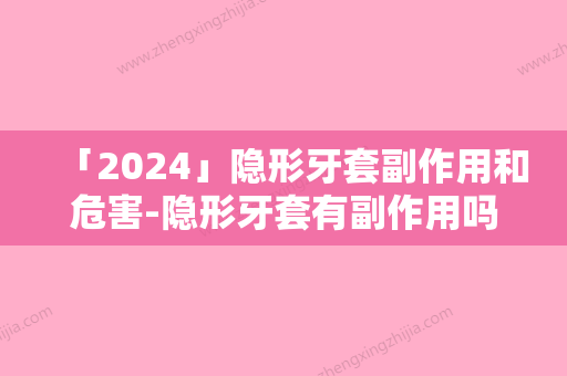 「2024」隐形牙套副作用和危害-隐形牙套有副作用吗如何避免