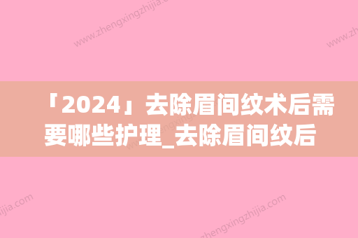 「2024」去除眉间纹术后需要哪些护理_去除眉间纹后护理需注意哪些