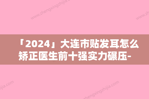 「2024」大连市贴发耳怎么矫正医生前十强实力碾压-韩忠熙医生优质医生大合集