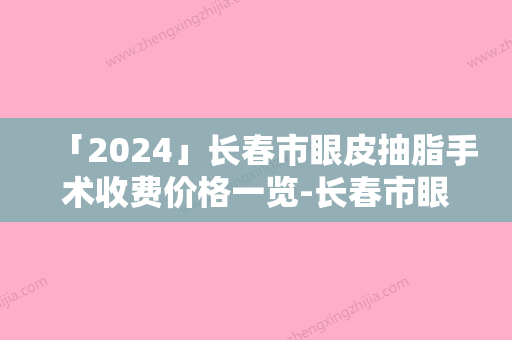 「2024」长春市眼皮抽脂手术收费价格一览-长春市眼皮抽脂手术价格行情