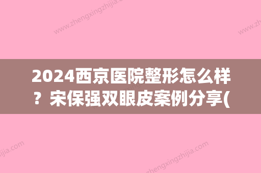 2024西京医院整形怎么样？宋保强双眼皮案例分享(西京医院宋宝强双眼皮)