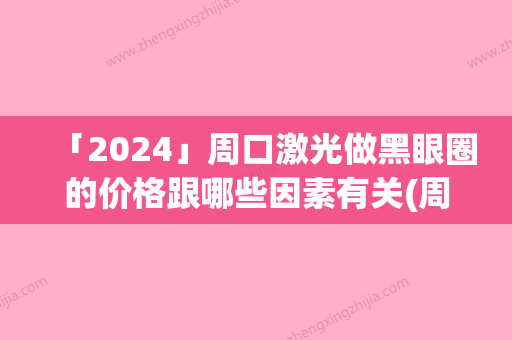 「2024」周口激光做黑眼圈的价格跟哪些因素有关(周口激光做黑眼圈价格的3个因素)