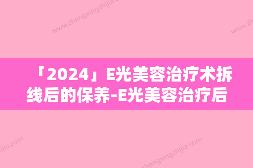 「2024」E光美容治疗术拆线后的保养-E光美容治疗后遗症有哪些怎么护理