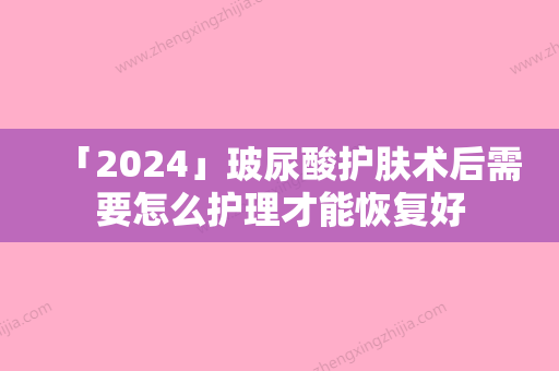 「2024」玻尿酸护肤术后需要怎么护理才能恢复好