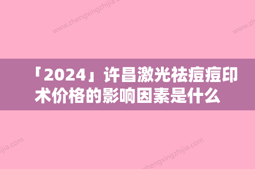 「2024」许昌激光祛痘痘印术价格的影响因素是什么