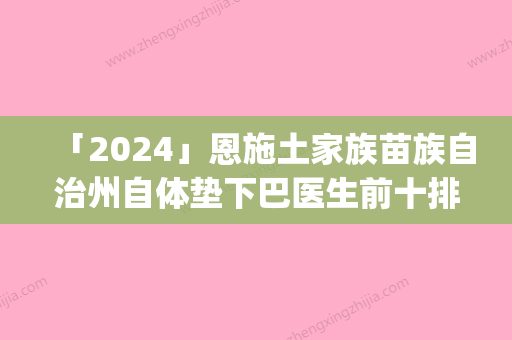 「2024」恩施土家族苗族自治州自体垫下巴医生前十排行明细分享-陈为民医生靠谱医院_安心选