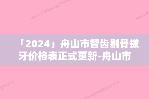 「2024」舟山市智齿剔骨拔牙价格表正式更新-舟山市智齿剔骨拔牙价格