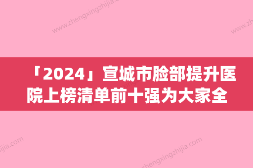 「2024」宣城市脸部提升医院上榜清单前十强为大家全面解惑(宣城市脸部提升整形医院)