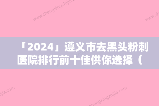 「2024」遵义市去黑头粉刺医院排行前十佳供你选择（遵义市去黑头粉刺整形医院）