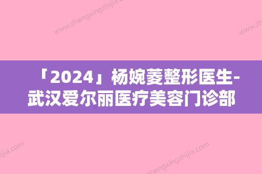 「2024」杨婉菱整形医生-武汉爱尔丽医疗美容门诊部杨婉菱医生咬肌切除瘦脸手术正规医生名气大