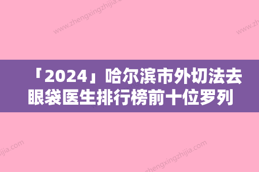 「2024」哈尔滨市外切法去眼袋医生排行榜前十位罗列（黄成站医生榜中排第几）