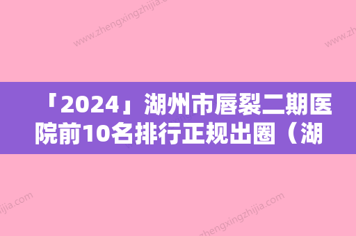 「2024」湖州市唇裂二期医院前10名排行正规出圈（湖州星范林华医疗美容诊所谁领衔榜首）