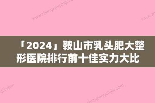 「2024」鞍山市乳头肥大整形医院排行前十佳实力大比拼（鞍山市乳头肥大整形整形医院）