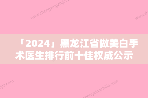 「2024」黑龙江省做美白手术医生排行前十佳权威公示-黑龙江省姚盛雷整形医生