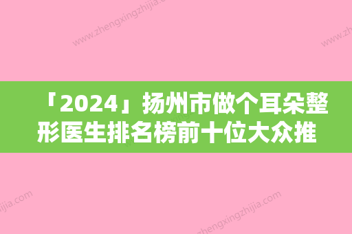 「2024」扬州市做个耳朵整形医生排名榜前十位大众推荐-陈鹃妮医生口碑刷爆朋友圈