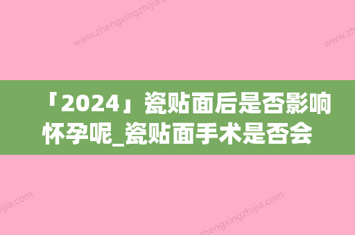 「2024」瓷贴面后是否影响怀孕呢_瓷贴面手术是否会影响鼻子功能呢