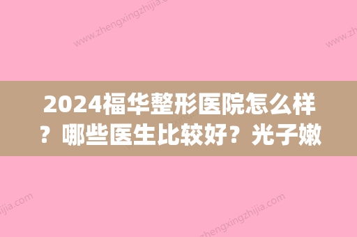 2024福华整形医院怎么样？哪些医生比较好？光子嫩肤手术案例反馈(福华整形医疗美容医院怎么样)