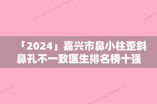 「2024」嘉兴市鼻小柱歪斜鼻孔不一致医生排名榜十强选择哪个好-凌宵志医生明星常去这几个