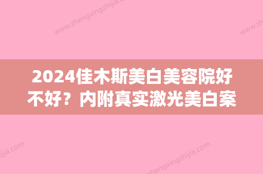 2024佳木斯美白美容院好不好？内附真实激光美白案例(佳木斯美白医疗美容院)