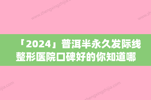 「2024」普洱半永久发际线整形医院口碑好的你知道哪几家(普洱半永久发际线整形医院排名前三	，评价火爆的口碑让你信服)