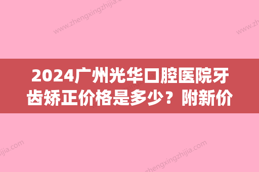 2024广州光华口腔医院牙齿矫正价格是多少？附新价格表(广州光华口腔牙齿矫正多少钱)