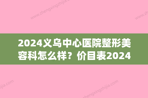 2024义乌中心医院整形美容科怎么样？价目表2024近期更新！(义乌中心医院有整形科吗)