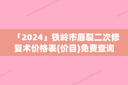 「2024」铁岭市唇裂二次修复术价格表(价目)免费查询-铁岭市唇裂二次修复术整容全部费用