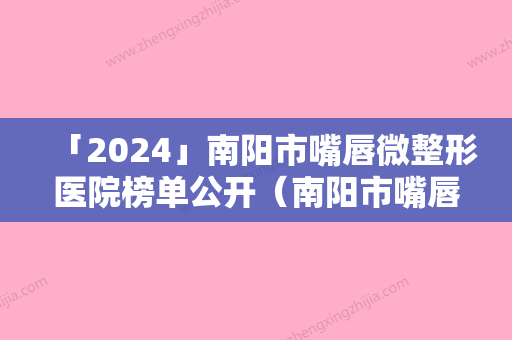 「2024」南阳市嘴唇微整形医院榜单公开（南阳市嘴唇微整形整形医院）