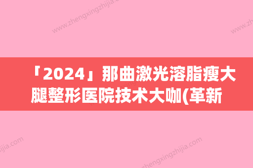 「2024」那曲激光溶脂瘦大腿整形医院技术大咖(革新医学技术！那曲激光溶脂瘦大腿方案来袭！)