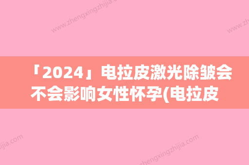 「2024」电拉皮激光除皱会不会影响女性怀孕(电拉皮激光除皱是否会影响排汗)