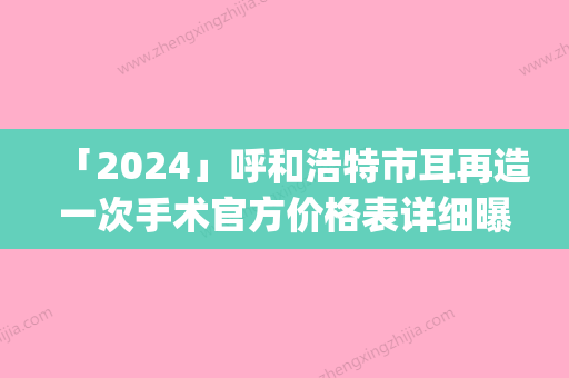 「2024」呼和浩特市耳再造一次手术官方价格表详细曝光(近6个月均价为：53583元)