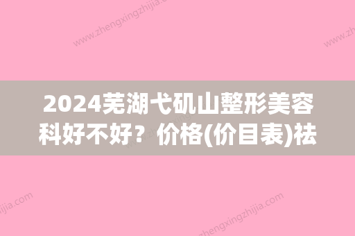 2024芜湖弋矶山整形美容科好不好？价格(价目表)祛斑案例反馈！(芜湖弋矶山祛斑怎么样)