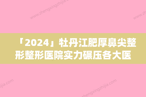 「2024」牡丹江肥厚鼻尖整形整形医院实力碾压各大医院美机构(牡丹江整形医院：领跑整形美容界的实力派！)