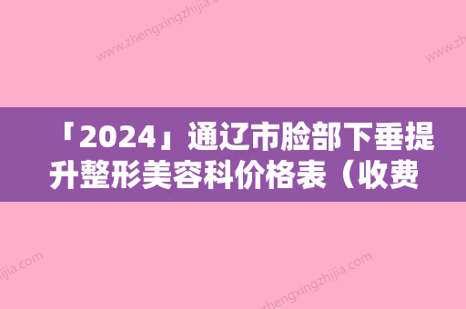 「2024」通辽市脸部下垂提升整形美容科价格表（收费标准）版-通辽市脸部下垂提升均价为25235元