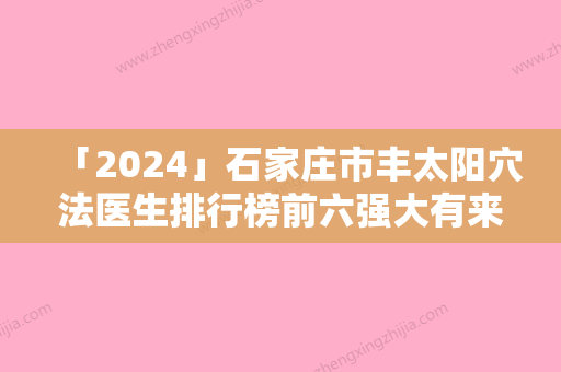 「2024」石家庄市丰太阳穴法医生排行榜前六强大有来头-石家庄市丰太阳穴法医生