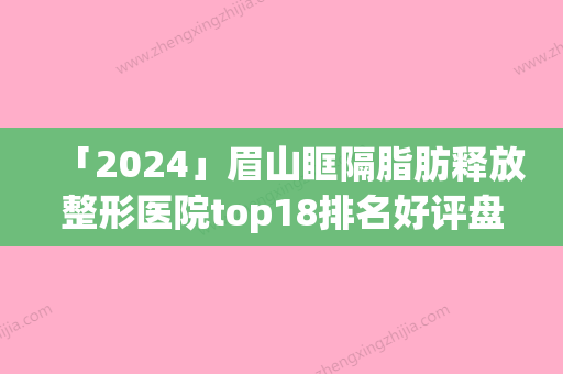 「2024」眉山眶隔脂肪释放整形医院top18排名好评盘点(眉山眶隔脂肪整形医院排名及好评盘点)