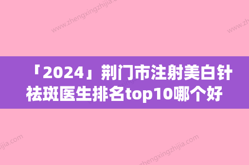 「2024」荆门市注射美白针祛斑医生排名top10哪个好呢-刘俊医生上榜理由首发