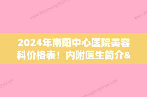 2024年南阳中心医院美容科价格表！内附医生简介&隆鼻案例(南阳中心医院整形外科)