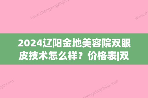 2024辽阳金地美容院双眼皮技术怎么样？价格表|双眼皮果图来啦！(辽阳金地美容院做双眼皮多少钱)