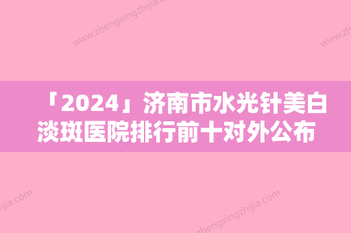 「2024」济南市水光针美白淡斑医院排行前十对外公布（济南市水光针美白淡斑整形医院）