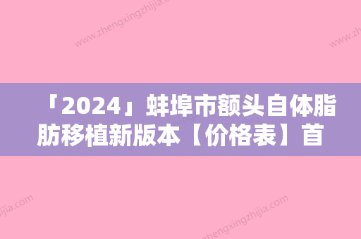 「2024」蚌埠市额头自体脂肪移植新版本【价格表】首次曝光-蚌埠市额头自体脂肪移植价格多少贵不贵