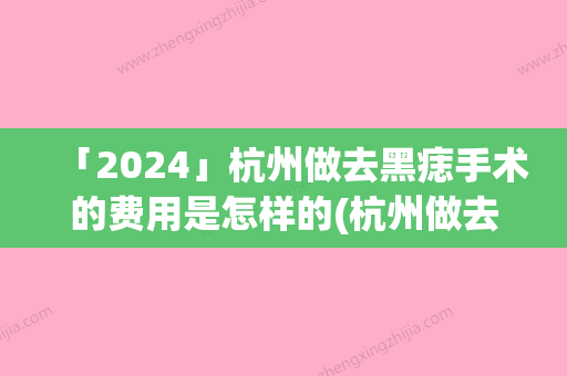 「2024」杭州做去黑痣手术的费用是怎样的(杭州做去黑痣手术效果怎么样	，多少钱)