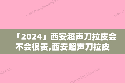 「2024」西安超声刀拉皮会不会很贵,西安超声刀拉皮手术的价格主要是什么因素所决定