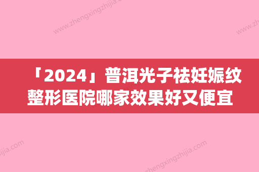 「2024」普洱光子祛妊娠纹整形医院哪家效果好又便宜(普洱光子祛妊娠纹哪家好又便宜？排名TOP3整形医院！)