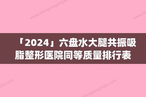 「2024」六盘水大腿共振吸脂整形医院同等质量排行表(六盘水同等质量排行表出炉，这家大腿共振吸脂整形医院值得关注！)