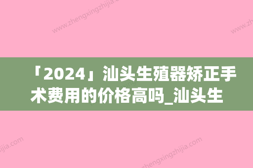 「2024」汕头生殖器矫正手术费用的价格高吗_汕头生殖器矫正手术费用