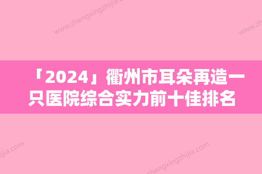 「2024」衢州市耳朵再造一只医院综合实力前十佳排名榜新发布（衢州市耳朵再造一只整形医院）