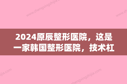 2024原辰整形医院，这是一家韩国整形医院	，技术杠杠的(韩辰整形是正规医院吗?)