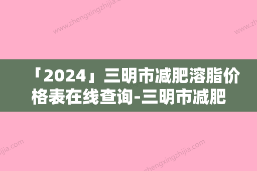 「2024」三明市减肥溶脂价格表在线查询-三明市减肥溶脂美容收费怎么样