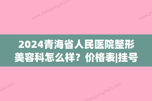 2024青海省人民医院整形美容科怎么样？价格表|挂号预约方式~(青海省人民医院有整形科吗)